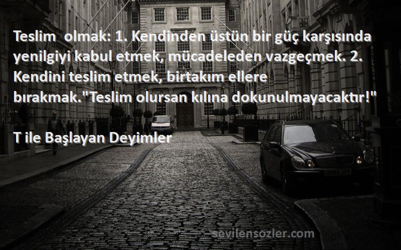 T ile Başlayan Deyimler Sözleri 
Teslim olmak: 1. Kendinden üstün bir güç karşısında yenilgiyi kabul etmek, mücadeleden vazgeçmek. 2. Kendini teslim etmek, birtakım ellere bırakmak.Teslim olursan kılına dokunulmayacaktır!