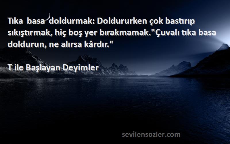 T ile Başlayan Deyimler Sözleri 
Tıka basa doldurmak: Doldururken çok bastırıp sıkıştırmak, hiç boş yer bırakmamak.Çuvalı tıka basa doldurun, ne alırsa kârdır.