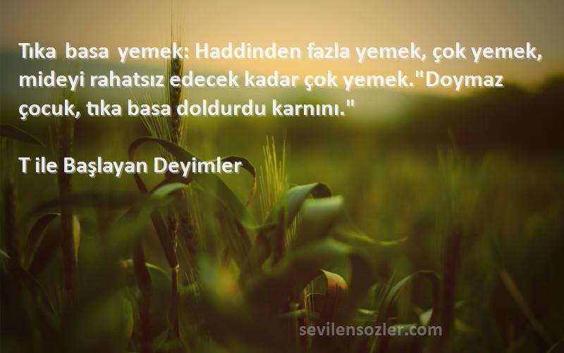 T ile Başlayan Deyimler Sözleri 
Tıka basa yemek: Haddinden fazla yemek, çok yemek, mideyi rahatsız edecek kadar çok yemek.Doymaz çocuk, tıka basa doldurdu karnını.