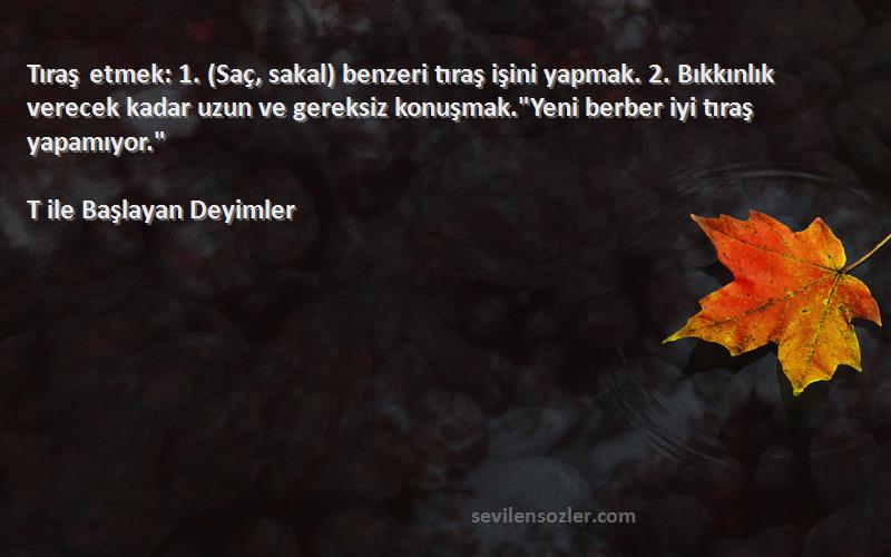 T ile Başlayan Deyimler Sözleri 
Tıraş etmek: 1. (Saç, sakal) benzeri tıraş işini yapmak. 2. Bıkkınlık verecek kadar uzun ve gereksiz konuşmak.Yeni berber iyi tıraş yapamıyor.