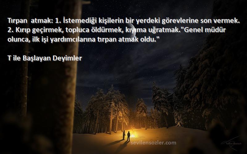 T ile Başlayan Deyimler Sözleri 
Tırpan atmak: 1. İstemediği kişilerin bir yerdeki görevlerine son vermek. 2. Kırıp geçirmek, topluca öldürmek, kıyıma uğratmak.Genel müdür olunca, ilk işi yardımcılarına tırpan atmak oldu.