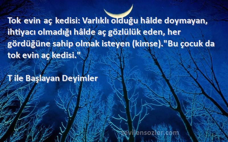 T ile Başlayan Deyimler Sözleri 
Tok evin aç kedisi: Varlıklı olduğu hâlde doymayan, ihtiyacı olmadığı hâlde aç gözlülük eden, her gördüğüne sahip olmak isteyen (kimse).Bu çocuk da tok evin aç kedisi.