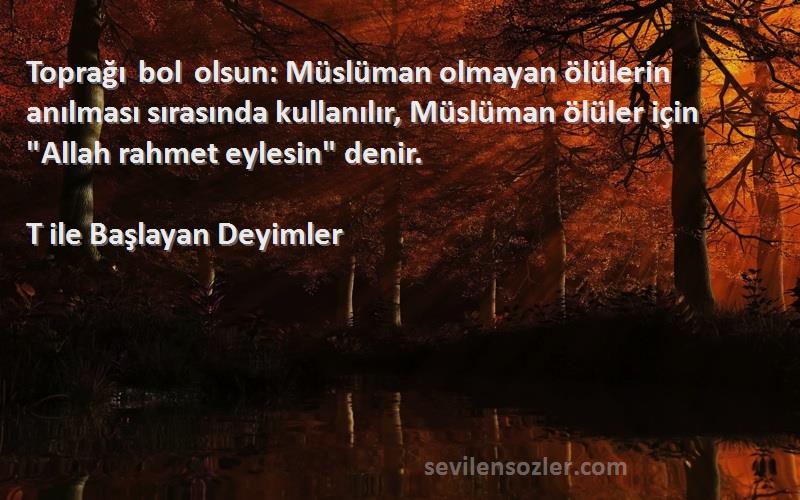 T ile Başlayan Deyimler Sözleri 
Toprağı bol olsun: Müslüman olmayan ölülerin anılması sırasında kullanılır, Müslüman ölüler için Allah rahmet eylesin denir.