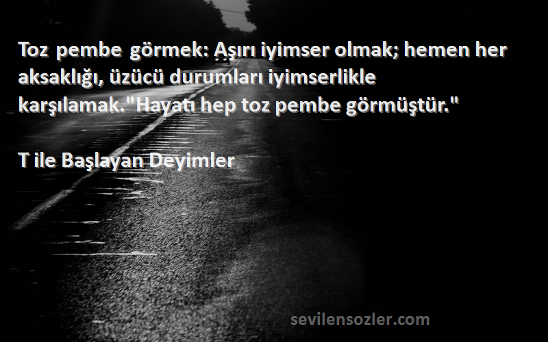 T ile Başlayan Deyimler Sözleri 
Toz pembe görmek: Aşırı iyimser olmak; hemen her aksaklığı, üzücü durumları iyimserlikle karşılamak.Hayatı hep toz pembe görmüştür.