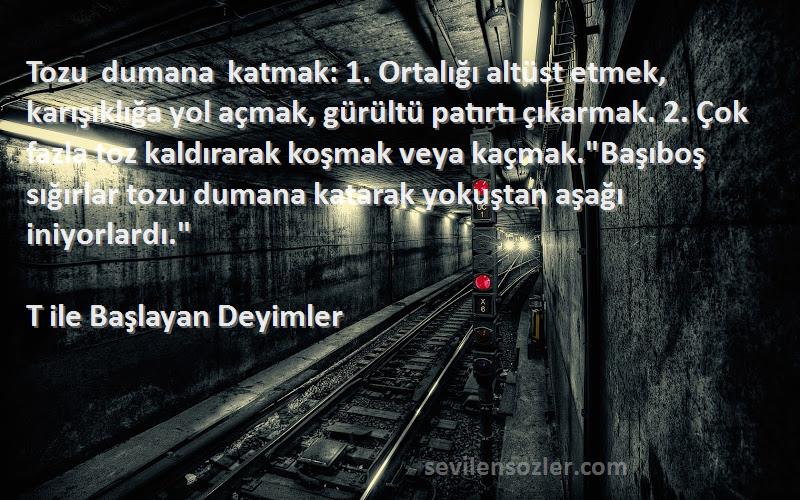 T ile Başlayan Deyimler Sözleri 
Tozu dumana katmak: 1. Ortalığı altüst etmek, karışıklığa yol açmak, gürültü patırtı çıkarmak. 2. Çok fazla toz kaldırarak koşmak veya kaçmak.Başıboş sığırlar tozu dumana katarak yokuştan aşağı iniyorlardı.