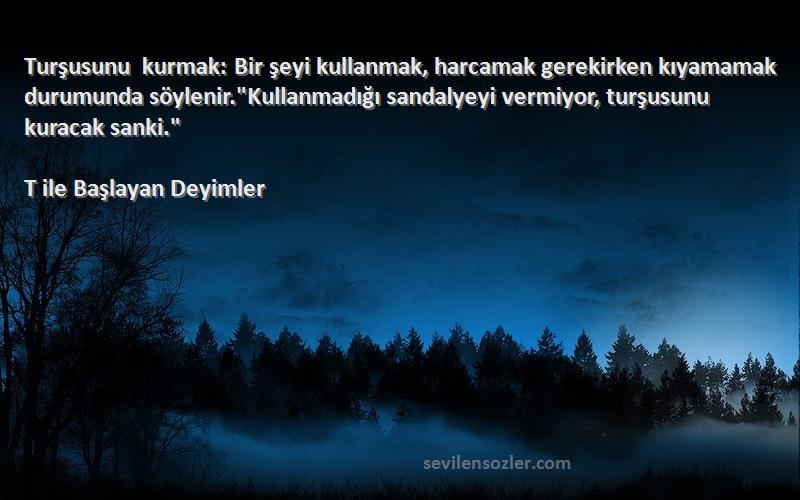 T ile Başlayan Deyimler Sözleri 
Turşusunu kurmak: Bir şeyi kullanmak, harcamak gerekirken kıyamamak durumunda söylenir.Kullanmadığı sandalyeyi vermiyor, turşusunu kuracak sanki.