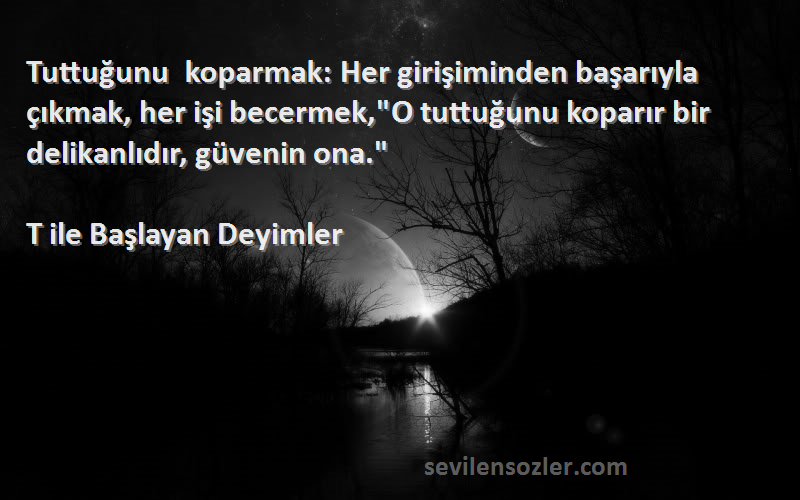 T ile Başlayan Deyimler Sözleri 
Tuttuğunu koparmak: Her girişiminden başarıyla çıkmak, her işi becermek,O tuttuğunu koparır bir delikanlıdır, güvenin ona.