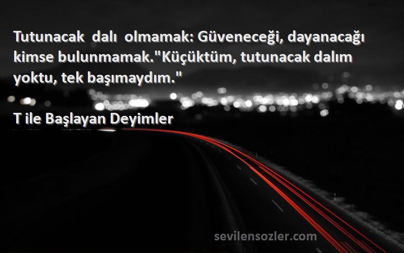 T ile Başlayan Deyimler Sözleri 
Tutunacak dalı olmamak: Güveneceği, dayanacağı kimse bulunmamak.Küçüktüm, tutunacak dalım yoktu, tek başımaydım.