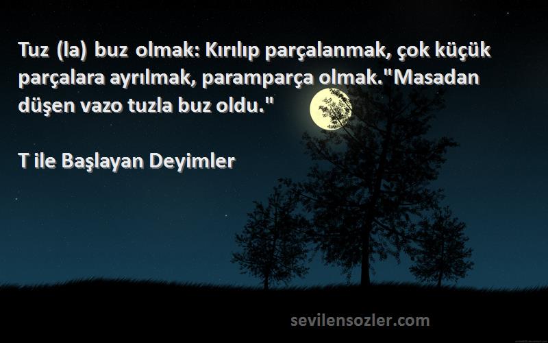 T ile Başlayan Deyimler Sözleri 
Tuz (la) buz olmak: Kırılıp parçalanmak, çok küçük parçalara ayrılmak, paramparça olmak.Masadan düşen vazo tuzla buz oldu.