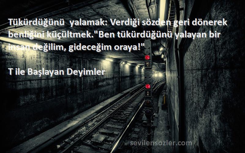 T ile Başlayan Deyimler Sözleri 
Tükürdüğünü yalamak: Verdiği sözden geri dönerek benliğini küçültmek.Ben tükürdüğünü yalayan bir insan değilim, gideceğim oraya!