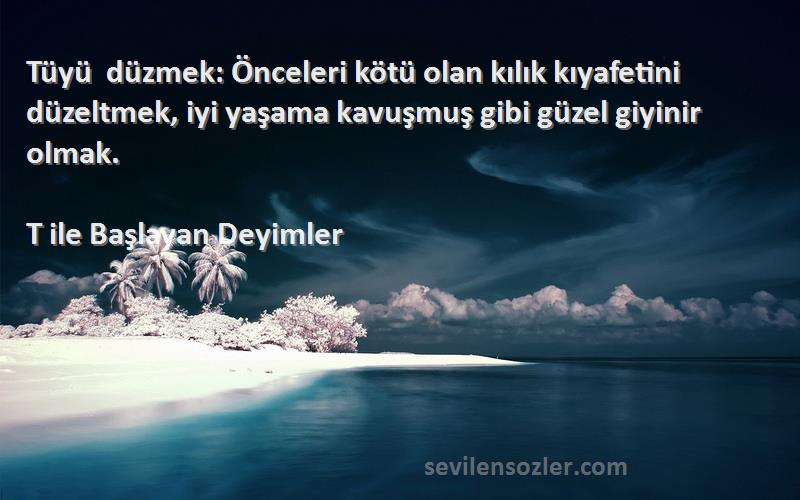 T ile Başlayan Deyimler Sözleri 
Tüyü düzmek: Önceleri kötü olan kılık kıyafetini düzeltmek, iyi yaşama kavuşmuş gibi güzel giyinir olmak.