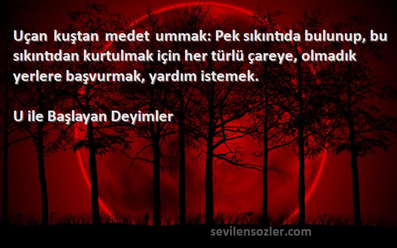 U ile Başlayan Deyimler Sözleri 
Uçan kuştan medet ummak: Pek sıkıntıda bulunup, bu sıkıntıdan kurtulmak için her türlü çareye, olmadık yerlere başvurmak, yardım istemek.