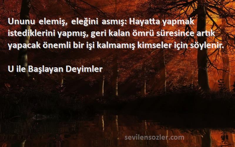 U ile Başlayan Deyimler Sözleri 
Ununu elemiş, eleğini asmış: Hayatta yapmak istediklerini yapmış, geri kalan ömrü süresince artık yapacak önemli bir işi kalmamış kimseler için söylenir.