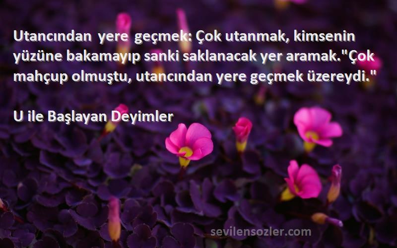 U ile Başlayan Deyimler Sözleri 
Utancından yere geçmek: Çok utanmak, kimsenin yüzüne bakamayıp sanki saklanacak yer aramak.Çok mahçup olmuştu, utancından yere geçmek üzereydi.