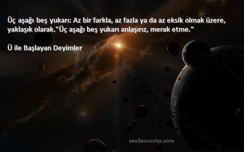 Ü ile Başlayan Deyimler Sözleri 
Üç aşağı beş yukarı: Az bir farkla, az fazla ya da az eksik olmak üzere, yaklaşık olarak.Üç aşağı beş yukarı anlaşırız, merak etme.