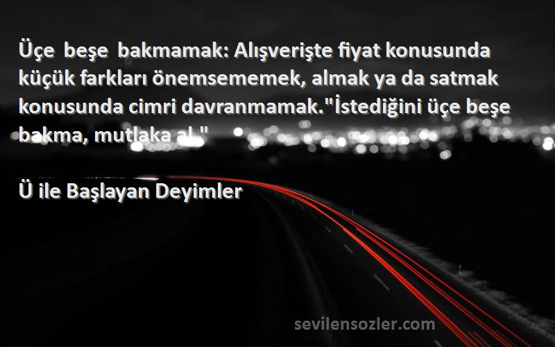 Ü ile Başlayan Deyimler Sözleri 
Üçe beşe bakmamak: Alışverişte fiyat konusunda küçük farkları önemsememek, almak ya da satmak konusunda cimri davranmamak.İstediğini üçe beşe bakma, mutlaka al.