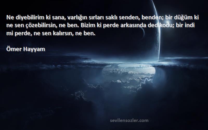 Ömer Hayyam Sözleri 
Ne diyebilirim ki sana, varlığın sırları saklı senden, benden; bir düğüm ki ne sen çözebilirsin, ne ben. Bizim ki perde arkasında dedikodu; bir indi mi perde, ne sen kalırsın, ne ben.