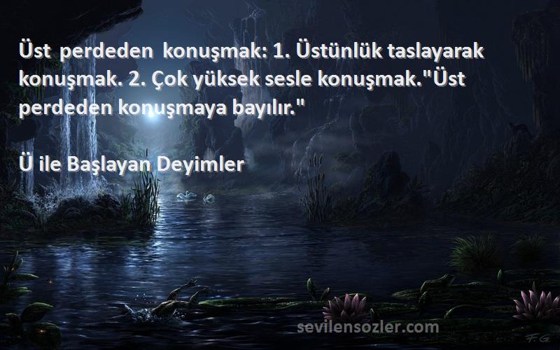 Ü ile Başlayan Deyimler Sözleri 
Üst perdeden konuşmak: 1. Üstünlük taslayarak konuşmak. 2. Çok yüksek sesle konuşmak.Üst perdeden konuşmaya bayılır.