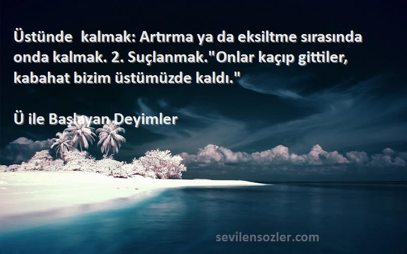 Ü ile Başlayan Deyimler Sözleri 
Üstünde kalmak: Artırma ya da eksiltme sırasında onda kalmak. 2. Suçlanmak.Onlar kaçıp gittiler, kabahat bizim üstümüzde kaldı.