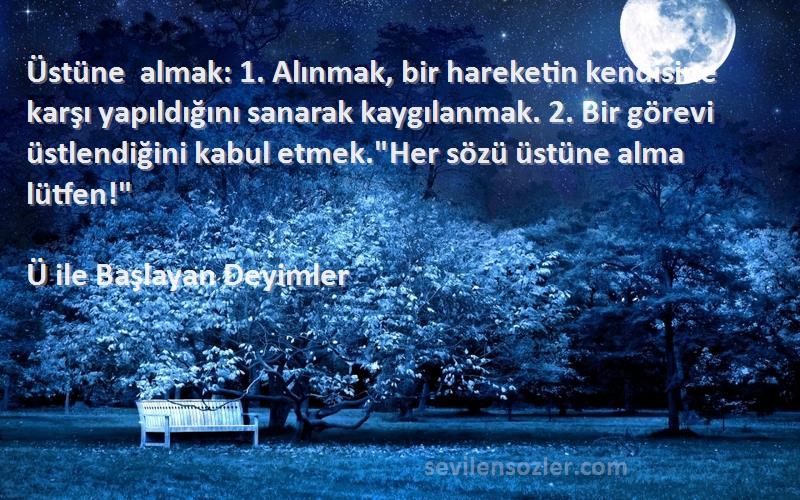 Ü ile Başlayan Deyimler Sözleri 
Üstüne almak: 1. Alınmak, bir hareketin kendisine karşı yapıldığını sanarak kaygılanmak. 2. Bir görevi üstlendiğini kabul etmek.Her sözü üstüne alma lütfen!