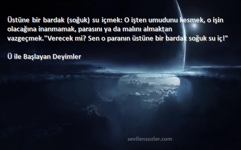 Ü ile Başlayan Deyimler Sözleri 
Üstüne bir bardak (soğuk) su içmek: O işten umudunu kesmek, o işin olacağına inanmamak, parasını ya da malını almaktan vazgeçmek.Verecek mi? Sen o paranın üstüne bir bardak soğuk su iç!