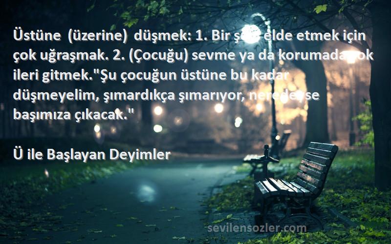 Ü ile Başlayan Deyimler Sözleri 
Üstüne (üzerine) düşmek: 1. Bir şeyi elde etmek için çok uğraşmak. 2. (Çocuğu) sevme ya da korumada çok ileri gitmek.Şu çocuğun üstüne bu kadar düşmeyelim, şımardıkça şımarıyor, neredeyse başımıza çıkacak.