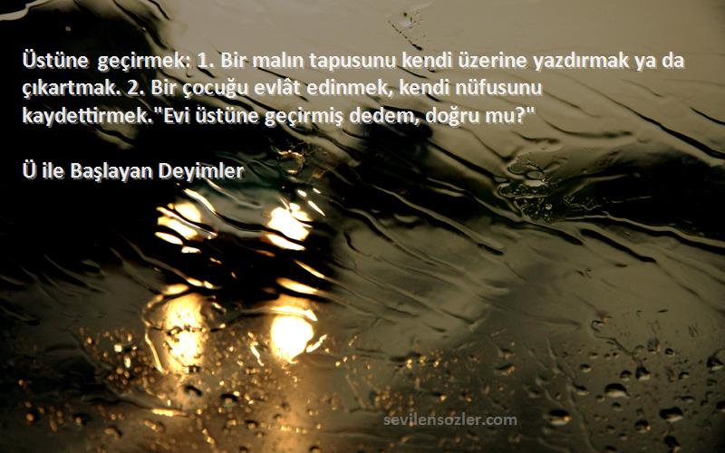 Ü ile Başlayan Deyimler Sözleri 
Üstüne geçirmek: 1. Bir malın tapusunu kendi üzerine yazdırmak ya da çıkartmak. 2. Bir çocuğu evlât edinmek, kendi nüfusunu kaydettirmek.Evi üstüne geçirmiş dedem, doğru mu?