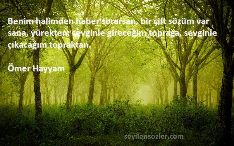 Ömer Hayyam Sözleri 
Benim halimden haber sorarsan, bir çift sözüm var sana, yürekten: sevginle gireceğim toprağa, sevginle çıkacağım topraktan.