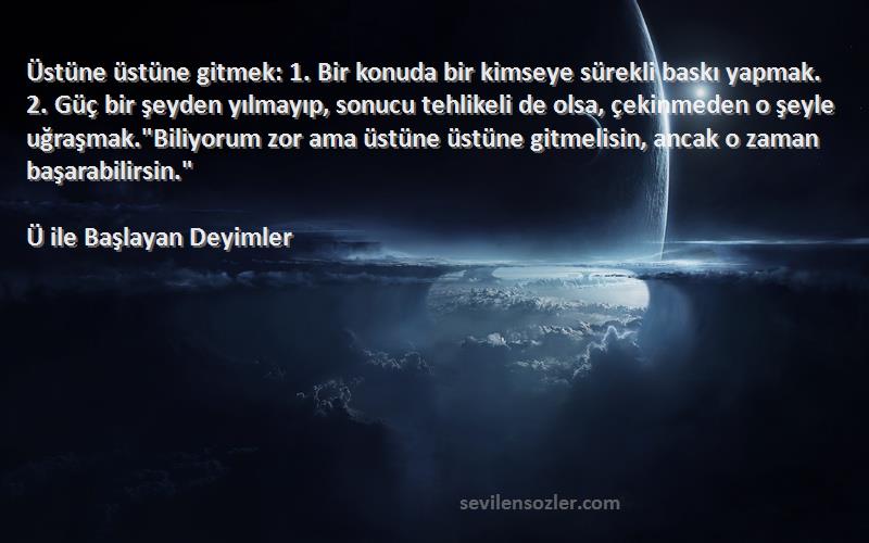 Ü ile Başlayan Deyimler Sözleri 
Üstüne üstüne gitmek: 1. Bir konuda bir kimseye sürekli baskı yapmak. 2. Güç bir şeyden yılmayıp, sonucu tehlikeli de olsa, çekinmeden o şeyle uğraşmak.Biliyorum zor ama üstüne üstüne gitmelisin, ancak o zaman başarabilirsin.