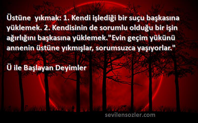 Ü ile Başlayan Deyimler Sözleri 
Üstüne yıkmak: 1. Kendi işlediği bir suçu başkasına yüklemek. 2. Kendisinin de sorumlu olduğu bir işin ağırlığını başkasına yüklemek.Evin geçim yükünü annenin üstüne yıkmışlar, sorumsuzca yaşıyorlar.