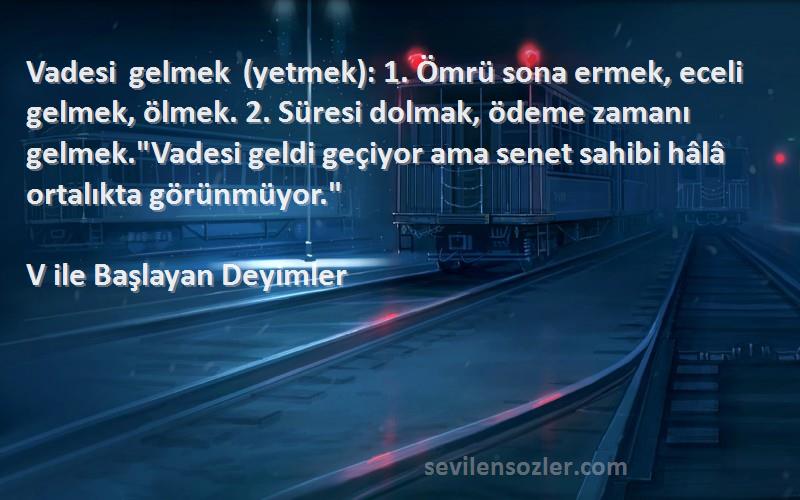 V ile Başlayan Deyimler Sözleri 
Vadesi gelmek (yetmek): 1. Ömrü sona ermek, eceli gelmek, ölmek. 2. Süresi dolmak, ödeme zamanı gelmek.Vadesi geldi geçiyor ama senet sahibi hâlâ ortalıkta görünmüyor.