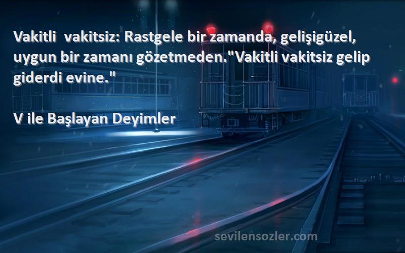 V ile Başlayan Deyimler Sözleri 
Vakitli vakitsiz: Rastgele bir zamanda, gelişigüzel, uygun bir zamanı gözetmeden.Vakitli vakitsiz gelip giderdi evine.