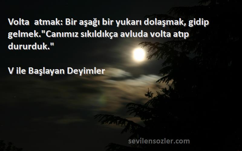 V ile Başlayan Deyimler Sözleri 
Volta atmak: Bir aşağı bir yukarı dolaşmak, gidip gelmek.Canımız sıkıldıkça avluda volta atıp dururduk.