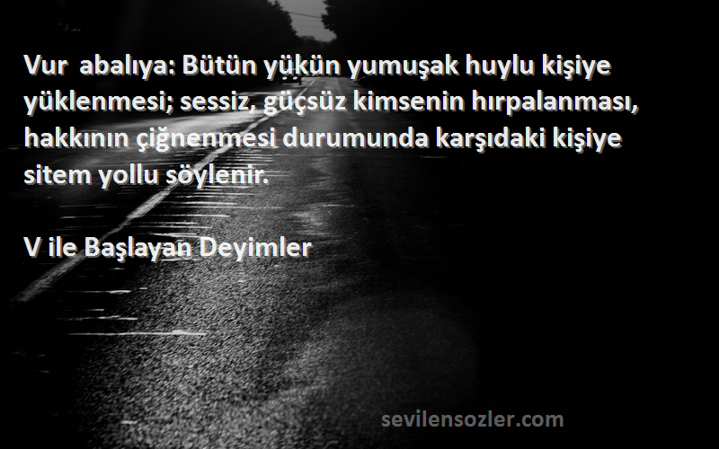 V ile Başlayan Deyimler Sözleri 
Vur abalıya: Bütün yükün yumuşak huylu kişiye yüklenmesi; sessiz, güçsüz kimsenin hırpalanması, hakkının çiğnenmesi durumunda karşıdaki kişiye sitem yollu söylenir.