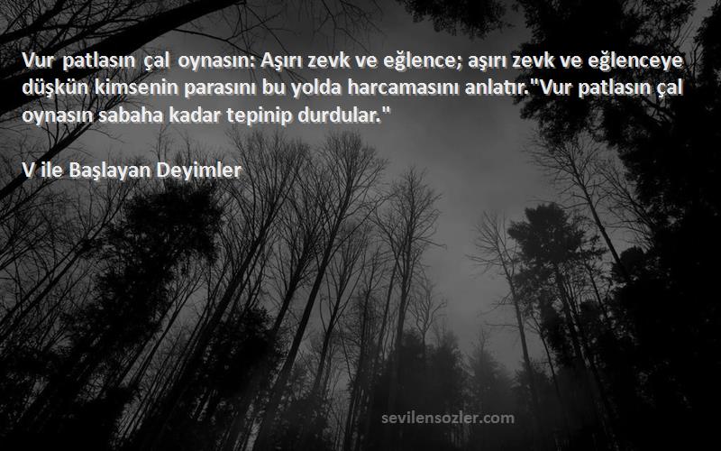 V ile Başlayan Deyimler Sözleri 
Vur patlasın çal oynasın: Aşırı zevk ve eğlence; aşırı zevk ve eğlenceye düşkün kimsenin parasını bu yolda harcamasını anlatır.Vur patlasın çal oynasın sabaha kadar tepinip durdular.