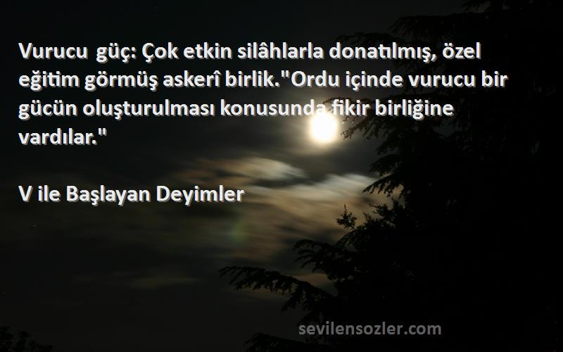 V ile Başlayan Deyimler Sözleri 
Vurucu güç: Çok etkin silâhlarla donatılmış, özel eğitim görmüş askerî birlik.Ordu içinde vurucu bir gücün oluşturulması konusunda fikir birliğine vardılar.