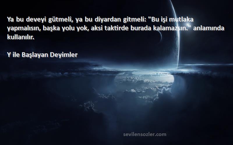 Y ile Başlayan Deyimler Sözleri 
Ya bu deveyi gütmeli, ya bu diyardan gitmeli: Bu işi mutlaka yapmalısın, başka yolu yok, aksi taktirde burada kalamazsın. anlamında kullanılır.