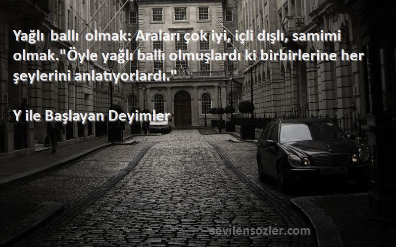 Y ile Başlayan Deyimler Sözleri 
Yağlı ballı olmak: Araları çok iyi, içli dışlı, samimi olmak.Öyle yağlı ballı olmuşlardı ki birbirlerine her şeylerini anlatıyorlardı.