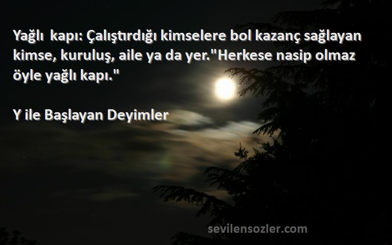 Y ile Başlayan Deyimler Sözleri 
Yağlı kapı: Çalıştırdığı kimselere bol kazanç sağlayan kimse, kuruluş, aile ya da yer.Herkese nasip olmaz öyle yağlı kapı.