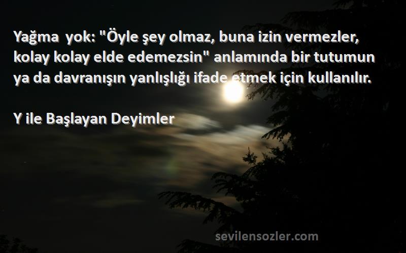 Y ile Başlayan Deyimler Sözleri 
Yağma yok: Öyle şey olmaz, buna izin vermezler, kolay kolay elde edemezsin anlamında bir tutumun ya da davranışın yanlışlığı ifade etmek için kullanılır.