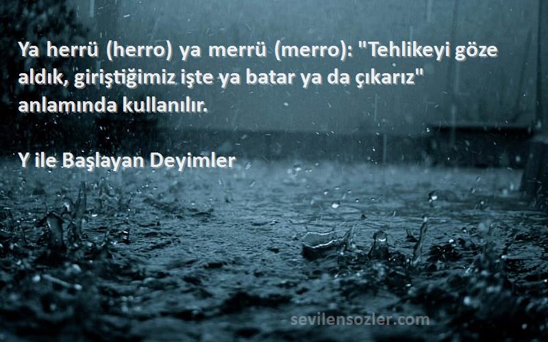 Y ile Başlayan Deyimler Sözleri 
Ya herrü (herro) ya merrü (merro): Tehlikeyi göze aldık, giriştiğimiz işte ya batar ya da çıkarız anlamında kullanılır.