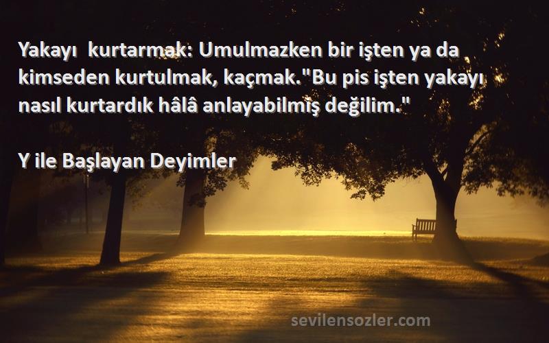 Y ile Başlayan Deyimler Sözleri 
Yakayı kurtarmak: Umulmazken bir işten ya da kimseden kurtulmak, kaçmak.Bu pis işten yakayı nasıl kurtardık hâlâ anlayabilmiş değilim.