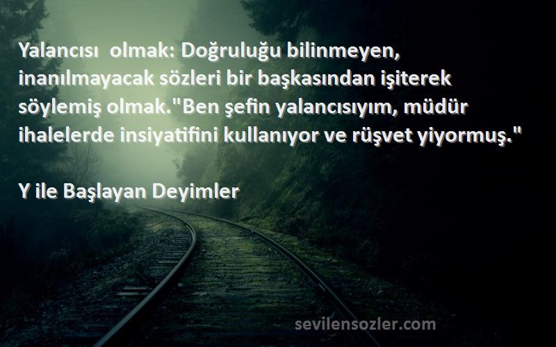 Y ile Başlayan Deyimler Sözleri 
Yalancısı olmak: Doğruluğu bilinmeyen, inanılmayacak sözleri bir başkasından işiterek söylemiş olmak.Ben şefin yalancısıyım, müdür ihalelerde insiyatifini kullanıyor ve rüşvet yiyormuş.