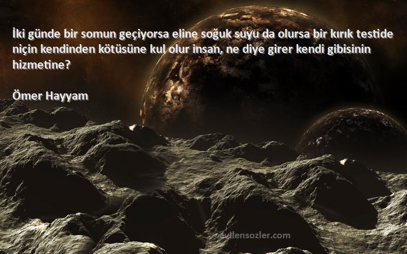 Ömer Hayyam Sözleri 
İki günde bir somun geçiyorsa eline soğuk suyu da olursa bir kırık testide niçin kendinden kötüsüne kul olur insan, ne diye girer kendi gibisinin hizmetine?