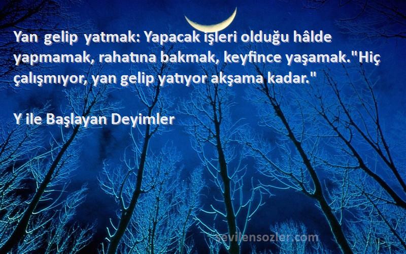 Y ile Başlayan Deyimler Sözleri 
Yan gelip yatmak: Yapacak işleri olduğu hâlde yapmamak, rahatına bakmak, keyfince yaşamak.Hiç çalışmıyor, yan gelip yatıyor akşama kadar.