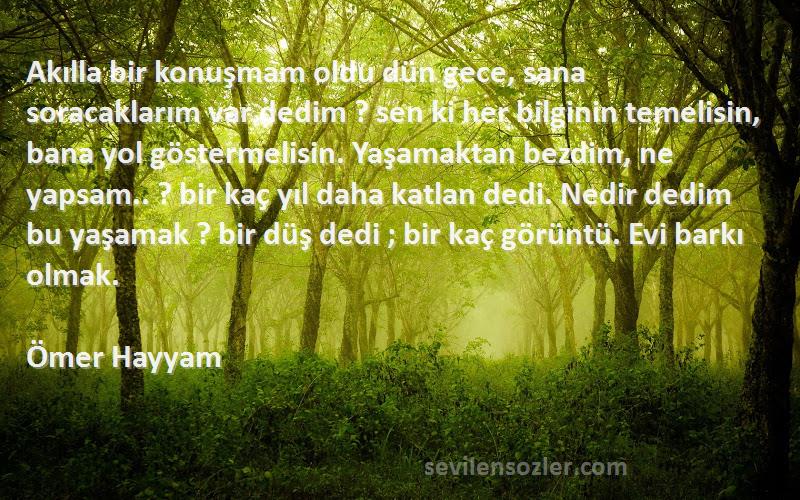 Ömer Hayyam Sözleri 
Akılla bir konuşmam oldu dün gece, sana soracaklarım var dedim ? sen ki her bilginin temelisin, bana yol göstermelisin. Yaşamaktan bezdim, ne yapsam.. ? bir kaç yıl daha katlan dedi. Nedir dedim bu yaşamak ? bir düş dedi ; bir kaç görüntü. Evi barkı olmak.