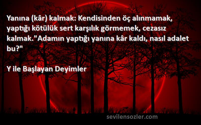 Y ile Başlayan Deyimler Sözleri 
Yanına (kâr) kalmak: Kendisinden öç alınmamak, yaptığı kötülük sert karşılık görmemek, cezasız kalmak.Adamın yaptığı yanına kâr kaldı, nasıl adalet bu?