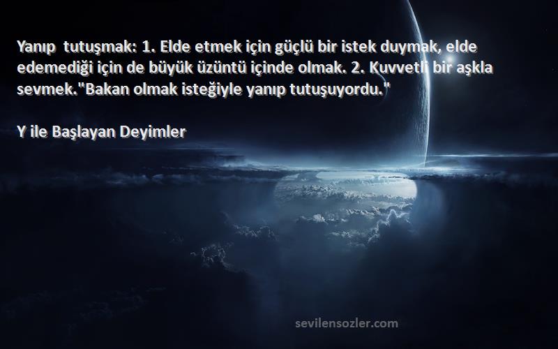 Y ile Başlayan Deyimler Sözleri 
Yanıp tutuşmak: 1. Elde etmek için güçlü bir istek duymak, elde edemediği için de büyük üzüntü içinde olmak. 2. Kuvvetli bir aşkla sevmek.Bakan olmak isteğiyle yanıp tutuşuyordu.