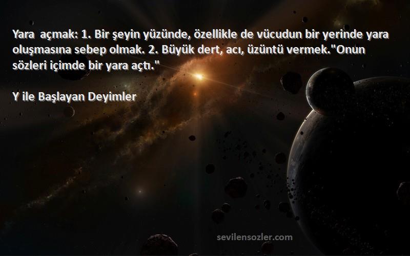 Y ile Başlayan Deyimler Sözleri 
Yara açmak: 1. Bir şeyin yüzünde, özellikle de vücudun bir yerinde yara oluşmasına sebep olmak. 2. Büyük dert, acı, üzüntü vermek.Onun sözleri içimde bir yara açtı.