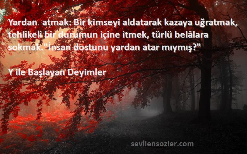 Y ile Başlayan Deyimler Sözleri 
Yardan atmak: Bir kimseyi aldatarak kazaya uğratmak, tehlikeli bir durumun içine itmek, türlü belâlara sokmak.İnsan dostunu yardan atar mıymış?